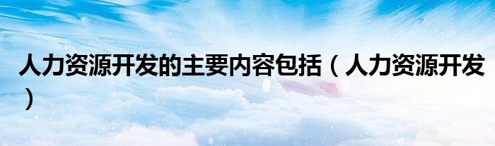 人力资源开发的主要内容包括（人力资源开发）