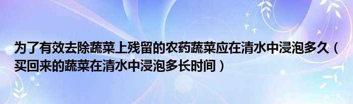 为了有效去除蔬菜上残留的农药蔬菜应在清水中浸泡多久（买回来的蔬菜在清水中浸泡多长时间）