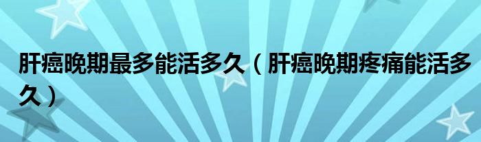 肝癌晚期最多能活多久（肝癌晚期疼痛能活多久）
