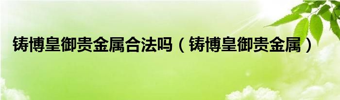 铸博皇御贵金属合法吗（铸博皇御贵金属）