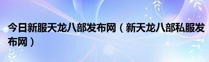 今日新服天龙八部发布网（新天龙八部私服发布网）