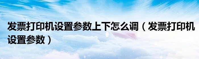 发票打印机设置参数上下怎么调（发票打印机设置参数）