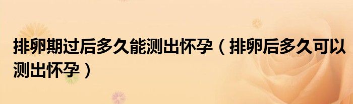 排卵期过后多久能测出怀孕（排卵后多久可以测出怀孕）