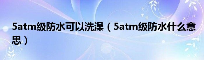 5atm级防水可以洗澡（5atm级防水什么意思）