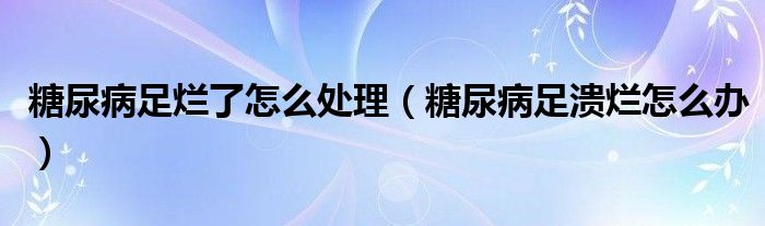 糖尿病足烂了怎么处理（糖尿病足溃烂怎么办）