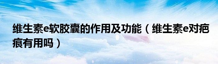 维生素e软胶囊的作用及功能（维生素e对疤痕有用吗）
