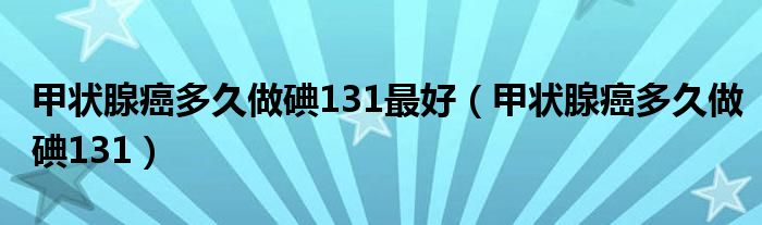 甲状腺癌多久做碘131最好（甲状腺癌多久做碘131）