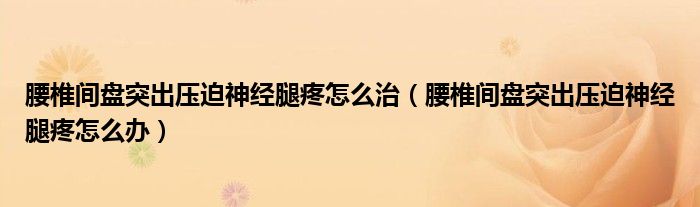 腰椎间盘突出压迫神经腿疼怎么治（腰椎间盘突出压迫神经腿疼怎么办）