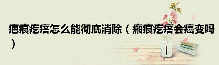 疤痕疙瘩怎么能彻底消除（瘢痕疙瘩会癌变吗）