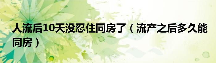 人流后10天没忍住同房了（流产之后多久能同房）