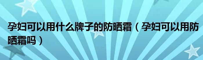 孕妇可以用什么牌子的防晒霜（孕妇可以用防晒霜吗）