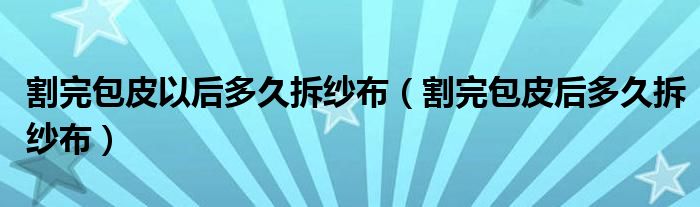 割完包皮以后多久拆纱布（割完包皮后多久拆纱布）