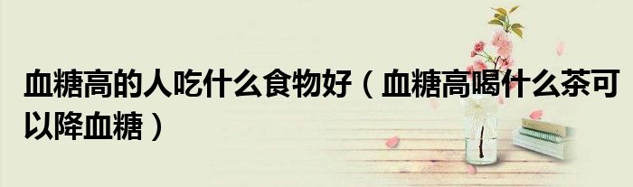 血糖高的人吃什么食物好（血糖高喝什么茶可以降血糖）