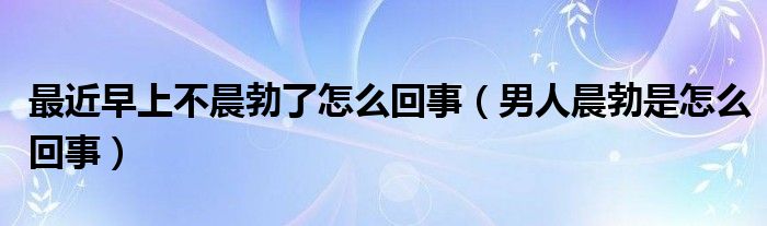 最近早上不晨勃了怎么回事（男人晨勃是怎么回事）