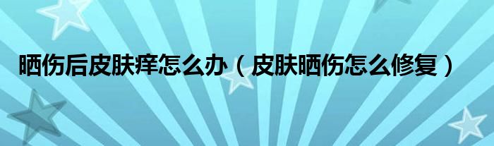 晒伤后皮肤痒怎么办（皮肤晒伤怎么修复）