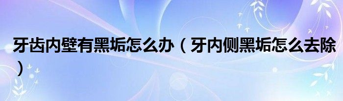 牙齿内壁有黑垢怎么办（牙内侧黑垢怎么去除）