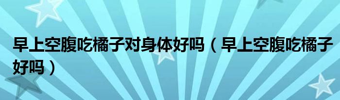 早上空腹吃橘子对身体好吗（早上空腹吃橘子好吗）