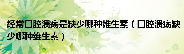 经常口腔溃疡是缺少哪种维生素（口腔溃疡缺少哪种维生素）