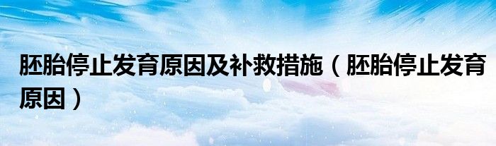 胚胎停止发育原因及补救措施（胚胎停止发育原因）