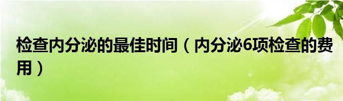 检查内分泌的最佳时间（内分泌6项检查的费用）