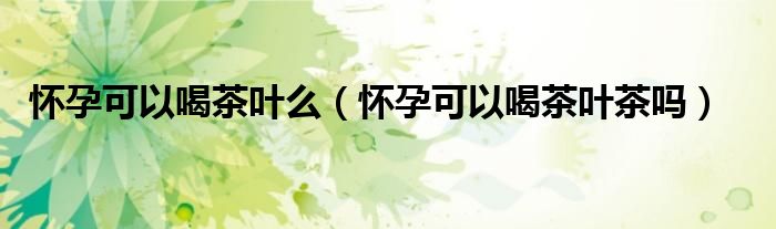 怀孕可以喝茶叶么（怀孕可以喝茶叶茶吗）