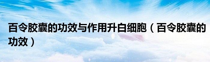 百令胶囊的功效与作用升白细胞（百令胶囊的功效）