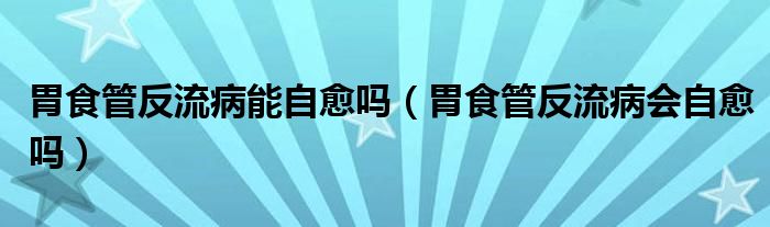 胃食管反流病能自愈吗（胃食管反流病会自愈吗）