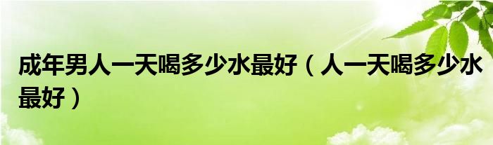 成年男人一天喝多少水最好（人一天喝多少水最好）