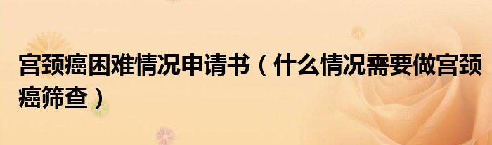 宫颈癌困难情况申请书（什么情况需要做宫颈癌筛查）