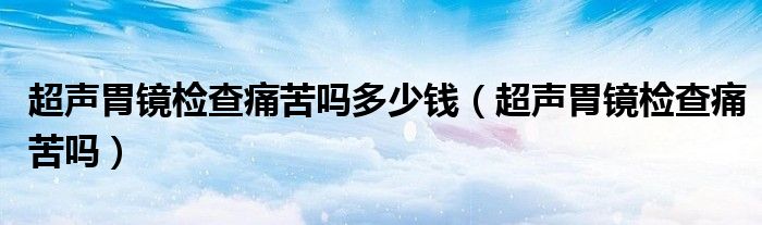 超声胃镜检查痛苦吗多少钱（超声胃镜检查痛苦吗）