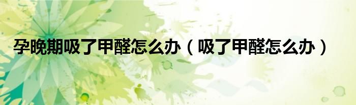 孕晚期吸了甲醛怎么办（吸了甲醛怎么办）