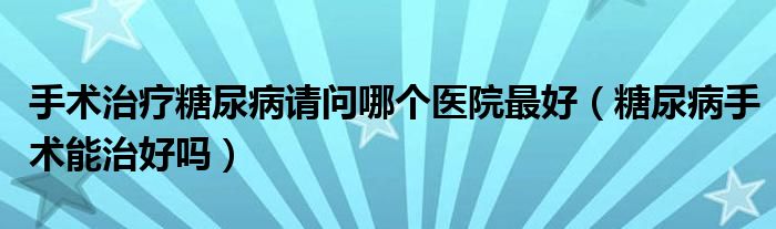 手术治疗糖尿病请问哪个医院最好（糖尿病手术能治好吗）