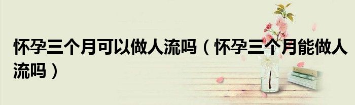 怀孕三个月可以做人流吗（怀孕三个月能做人流吗）