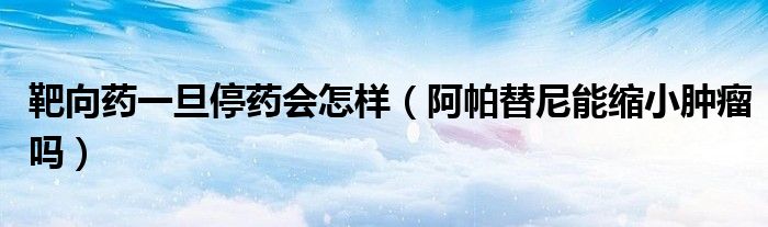 靶向药一旦停药会怎样（阿帕替尼能缩小肿瘤吗）