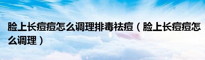 脸上长痘痘怎么调理排毒祛痘（脸上长痘痘怎么调理）
