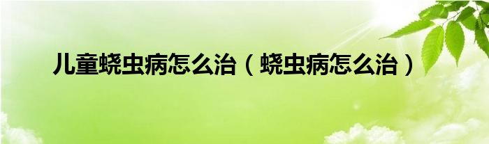 儿童蛲虫病怎么治（蛲虫病怎么治）
