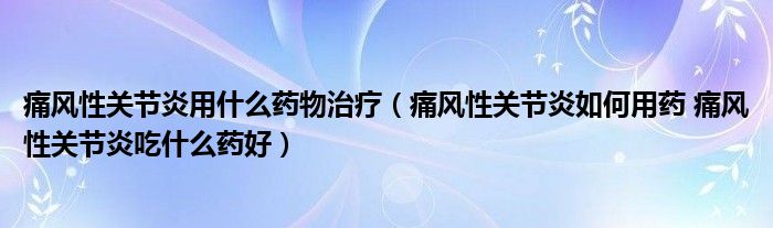 痛风性关节炎用什么药物治疗（痛风性关节炎如何用药 痛风性关节炎吃什么药好）