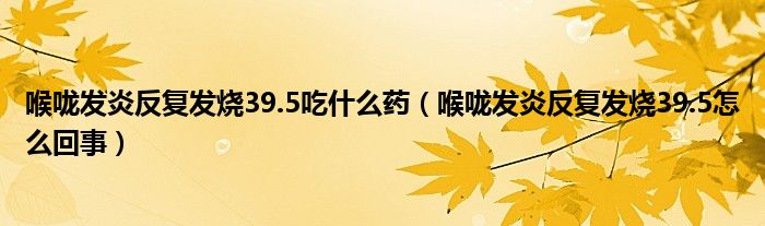 喉咙发炎反复发烧39.5吃什么药(喉咙发炎反复发烧39.5怎么回事)