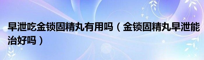 早泄吃金锁固精丸有用吗（金锁固精丸早泄能治好吗）