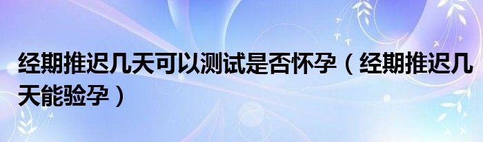 经期推迟几天可以测试是否怀孕（经期推迟几天能验孕）