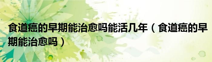 食道癌的早期能治愈吗能活几年（食道癌的早期能治愈吗）