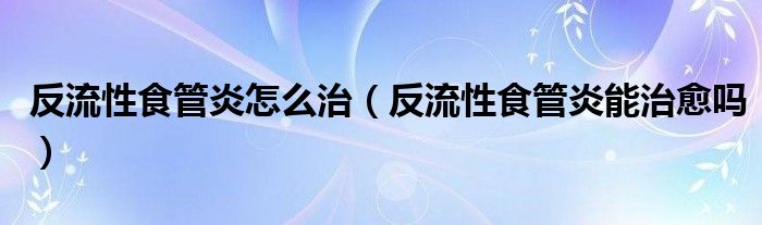 反流性食管炎怎么治（反流性食管炎能治愈吗）