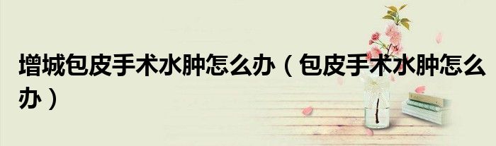 增城包皮手术水肿怎么办（包皮手术水肿怎么办）