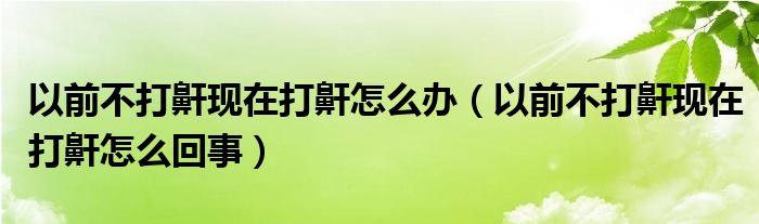 以前不打鼾现在打鼾怎么办（以前不打鼾现在打鼾怎么回事）