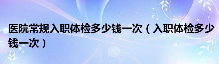 医院常规入职体检多少钱一次（入职体检多少钱一次）