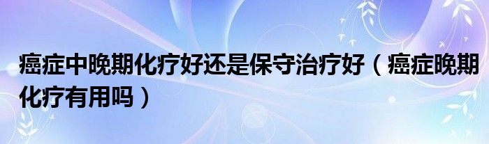 癌症中晚期化疗好还是保守治疗好（癌症晚期化疗有用吗）