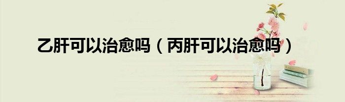 乙肝可以治愈吗（丙肝可以治愈吗）