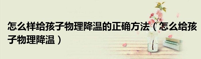怎么样给孩子物理降温的正确方法（怎么给孩子物理降温）