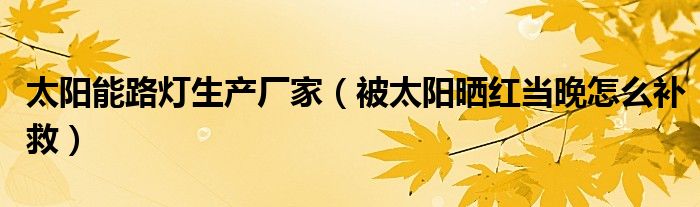 太阳能路灯生产厂家（被太阳晒红当晚怎么补救）