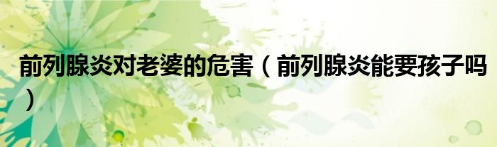 前列腺炎对老婆的危害（前列腺炎能要孩子吗）